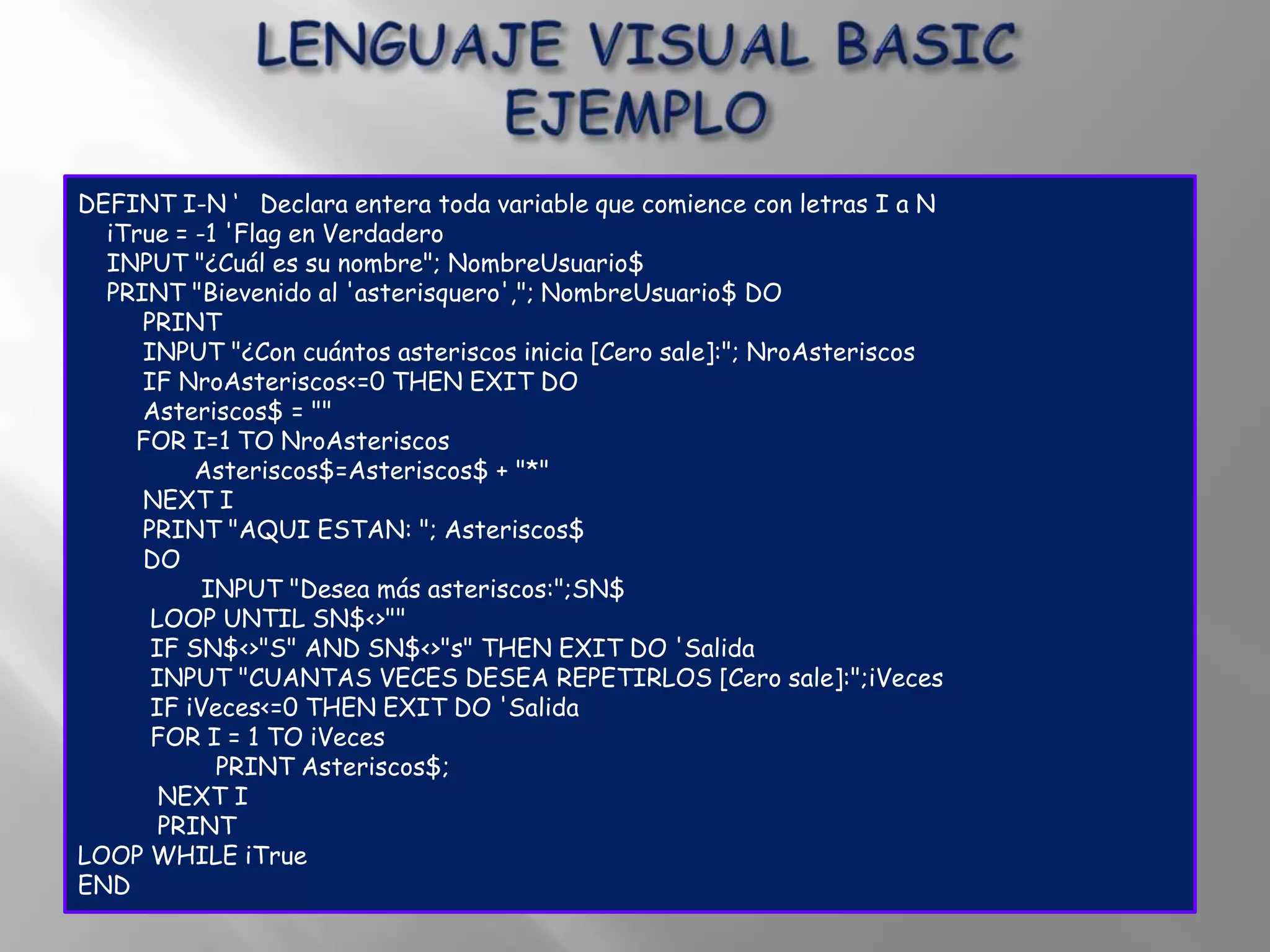 DEFINT I-N „ Declara entera toda variable que comience con letras I a N
  iTrue = -1 'Flag en Verdadero
  INPUT "¿Cuál es su nombre"; NombreUsuario$
  PRINT "Bievenido al 'asterisquero',"; NombreUsuario$ DO
     PRINT
     INPUT "¿Con cuántos asteriscos inicia [Cero sale]:"; NroAsteriscos
     IF NroAsteriscos<=0 THEN EXIT DO
     Asteriscos$ = ""
    FOR I=1 TO NroAsteriscos
          Asteriscos$=Asteriscos$ + "*"
     NEXT I
     PRINT "AQUI ESTAN: "; Asteriscos$
     DO
           INPUT "Desea más asteriscos:";SN$
      LOOP UNTIL SN$<>""
      IF SN$<>"S" AND SN$<>"s" THEN EXIT DO 'Salida
      INPUT "CUANTAS VECES DESEA REPETIRLOS [Cero sale]:";iVeces
      IF iVeces<=0 THEN EXIT DO 'Salida
      FOR I = 1 TO iVeces
            PRINT Asteriscos$;
       NEXT I
       PRINT
LOOP WHILE iTrue
END
 