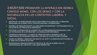  IDENTIFICAR LAS OPORTUNIDADES QUE EL SENA OFRECE EN EL MARCO DE LA FORMACIÓN
PROFESIONAL DE ACUERDO CON EL CONTEXTO NACIONAL E INTERNACIONAL.
 DESARROLLAR PERMANENTEMENTE LAS HABILIDADES PSICOMOTRICES Y DE PENSAMIENTO EN LA
EJECUCIÓN DE LOS PROCESOS DE APRENDIZAJE.
 GESTIONAR LA INFORMACIÓN DE ACUERDO CON LOS PROCEDIMIENTOS ESTABLECIDOS Y CON
LAS TECNOLOGÍAS DE LA INFORMACIÓN Y LA COMUNICACIÓN DISPONIBLES.
 CONCERTAR ALTERNATIVAS Y ACCIONES DE FORMACIÓN PARA EL DESARROLLO DE LAS
COMPETENCIAS DEL PROGRAMA FORMACIÓN, CON BASE EN LA POLÍTICA INSTITUCIONAL.
 ASUMIR LOS DEBERES Y DERECHOS CON BASE EN LAS LEYES Y LA NORMATIVA INSTITUCIONAL EN
EL MARCO DE SU PROYECTO DE VIDA.
 REDIMENSIONAR PERMANENTEMENTE SU PROYECTO DE VIDA DE ACUERDO CON LAS
CIRCUNSTANCIAS DEL CONTEXTO Y CON VISIÓN PROSPECTIVA.
 