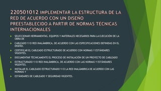  SELECCIONAR HERRAMIENTAS, EQUIPOS Y MATERIALES NECESARIOS PARA LA EJECUCIÓN DE LA
OBRA DE
 CABLEADO Y/O RED INALÁMBRICA, DE ACUERDO CON LAS ESPECIFICACIONES DEFINIDAS EN EL
DISEÑO.
 CERTIFICAR EL CABLEADO ESTRUCTURADO DE ACUERDO CON NORMAS Y ESTÁNDARES
VIGENTES.
 DOCUMENTAR TÉCNICAMENTE EL PROCESO DE INSTALACIÓN DE UN PROYECTO DE CABLEADO
 ESTRUCTURADO Y/O RED INALÁMBRICA, DE ACUERDO CON LAS NORMAS Y ESTÁNDARES
VIGENTES.
 INSTALAR EL CABLEADO ESTRUCTURADO Y/O LA RED INALÁMBRICA DE ACUERDO CON LAS
NORMAS Y
 ESTÁNDARES DE CABLEADO Y SEGURIDAD VIGENTES.
 