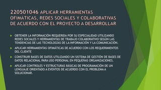  OBTENER LA INFORMACIÓN REQUERIDA POR SU ESPECIALIDAD UTILIZANDO
REDES SOCIALES Y HERRAMIENTAS DE TRABAJO COLABORATIVO SEGÚN LAS
TENDENCIAS DE LAS TECNOLOGÍAS DE LA INFORMACIÓN Y LA COMUNICACIÓN.
 APLICAR HERRAMIENTAS OFIMÁTICAS DE ACUERDO CON LOS REQUERIMIENTOS
DEL CLIENTE
 CONSTRUIR BASES DE DATOS UTILIZANDO UN SISTEMA DE GESTIÓN DE BASES DE
DATOS RELACIONAL PARA USO PERSONAL EN PEQUEÑAS ORGANIZACIONES.
 APLICAR CONTROLES Y ESTRUCTURAS BÁSICAS DE PROGRAMACIÓN DE UN
LENGUAJE ORIENTADO A EVENTOS DE ACUERDO CON EL PROBLEMA A
SOLUCIONAR.
 