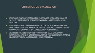  UTILIZA LAS FUNCIONES PROPIAS DEL PROCESADOR DE PALABRA, HOJA DE
CÁLCULO Y PRESENTADOR DE DIAPOSITIVAS PARA LA RESOLUCIÓN DE UN
PROBLEMA.
 UTILIZA LAS ESTRUCTURAS PROPIAS DE UN LENGUAJE DE PROGRAMACIÓN
ORIENTADO A EVENTOS Y MANEJADOR DE BASE DE DATOS, COMBINADOS CON
HERRAMIENTAS OFIMÁTICAS EN LA RESOLUCIÓN DE PROBLEMAS.
 CREA REDES SOCIALES EN LA WEB Y PARTICIPA EN ELLAS UTILIZANDO
HERRAMIENTAS WEB 2.0. UTILIZA HERRAMIENTAS TECNOLÓGICAS DE TRABAJO
COLABORATIVO PARA LA RESOLUCIÓN DE UN PROBLEMA.
 