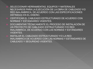  SELECCIONAR HERRAMIENTAS, EQUIPOS Y MATERIALES
NECESARIOS PARA LA EJECUCIÓN DE LA OBRA DE CABLEADO Y/O
RED INALÁMBRICA, DE ACUERDO CON LAS ESPECIFICACIONES
DEFINIDAS EN EL DISEÑO.
 CERTIFICAR EL CABLEADO ESTRUCTURADO DE ACUERDO CON
NORMAS Y ESTÁNDARES VIGENTES.
 DOCUMENTAR TÉCNICAMENTE EL PROCESO DE INSTALACIÓN DE
UN PROYECTO DE CABLEADO ESTRUCTURADO Y/O RED
INALÁMBRICA, DE ACUERDO CON LAS NORMAS Y ESTÁNDARES
VIGENTES.
 INSTALAR EL CABLEADO ESTRUCTURADO Y/O LA RED
INALÁMBRICA DE ACUERDO CON LAS NORMAS Y ESTÁNDARES DE
CABLEADO Y SEGURIDAD VIGENTES.
 