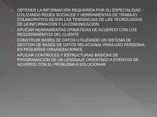  OBTENER LA INFORMACIÓN REQUERIDA POR SU ESPECIALIDAD
UTILIZANDO REDES SOCIALES Y HERRAMIENTAS DE TRABAJO
COLABORATIVO SEGÚN LAS TENDENCIAS DE LAS TECNOLOGÍAS
DE LA INFORMACIÓN Y LA COMUNICACIÓN.
 APLICAR HERRAMIENTAS OFIMÁTICAS DE ACUERDO CON LOS
REQUERIMIENTOS DEL CLIENTE
 CONSTRUIR BASES DE DATOS UTILIZANDO UN SISTEMA DE
GESTIÓN DE BASES DE DATOS RELACIONAL PARA USO PERSONAL
EN PEQUEÑAS ORGANIZACIONES.
 APLICAR CONTROLES Y ESTRUCTURAS BÁSICAS DE
PROGRAMACIÓN DE UN LENGUAJE ORIENTADO A EVENTOS DE
ACUERDO CON EL PROBLEMA A SOLUCIONAR.
 