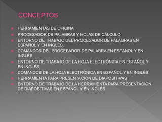  HERRAMIENTAS DE OFICINA
 PROCESADOR DE PALABRAS Y HOJAS DE CÁLCULO
 ENTORNO DE TRABAJO DEL PROCESADOR DE PALABRAS EN
ESPAÑOL Y EN INGLÉS.
 COMANDOS DEL PROCESADOR DE PALABRA EN ESPAÑOL Y EN
INGLÉS
 ENTORNO DE TRABAJO DE LA HOJA ELECTRÓNICA EN ESPAÑOL Y
EN INGLÉS
 COMANDOS DE LA HOJA ELECTRÓNICA EN ESPAÑOL Y EN INGLÉS
 HERRAMIENTA PARA PRESENTACIÓN DE DIAPOSITIVAS
 ENTORNO DE TRABAJO DE LA HERRAMIENTA PARA PRESENTACIÓN
DE DIAPOSITIVAS EN ESPAÑOL Y EN INGLÉS
 
