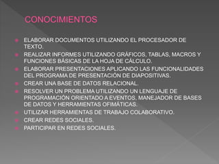  ELABORAR DOCUMENTOS UTILIZANDO EL PROCESADOR DE
TEXTO.
 REALIZAR INFORMES UTILIZANDO GRÁFICOS, TABLAS, MACROS Y
FUNCIONES BÁSICAS DE LA HOJA DE CÁLCULO.
 ELABORAR PRESENTACIONES APLICANDO LAS FUNCIONALIDADES
DEL PROGRAMA DE PRESENTACIÓN DE DIAPOSITIVAS.
 CREAR UNA BASE DE DATOS RELACIONAL.
 RESOLVER UN PROBLEMA UTILIZANDO UN LENGUAJE DE
PROGRAMACIÓN ORIENTADO A EVENTOS, MANEJADOR DE BASES
DE DATOS Y HERRAMIENTAS OFIMÁTICAS.
 UTILIZAR HERRAMIENTAS DE TRABAJO COLABORATIVO.
 CREAR REDES SOCIALES.
 PARTICIPAR EN REDES SOCIALES.
 