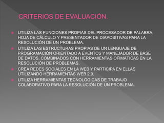  UTILIZA LAS FUNCIONES PROPIAS DEL PROCESADOR DE PALABRA,
HOJA DE CÁLCULO Y PRESENTADOR DE DIAPOSITIVAS PARA LA
RESOLUCIÓN DE UN PROBLEMA.
 UTILIZA LAS ESTRUCTURAS PROPIAS DE UN LENGUAJE DE
PROGRAMACIÓN ORIENTADO A EVENTOS Y MANEJADOR DE BASE
DE DATOS, COMBINADOS CON HERRAMIENTAS OFIMÁTICAS EN LA
RESOLUCIÓN DE PROBLEMAS.
 CREA REDES SOCIALES EN LA WEB Y PARTICIPA EN ELLAS
UTILIZANDO HERRAMIENTAS WEB 2.0.
 UTILIZA HERRAMIENTAS TECNOLÓGICAS DE TRABAJO
COLABORATIVO PARA LA RESOLUCIÓN DE UN PROBLEMA.
 