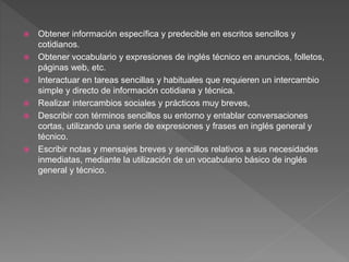  Obtener información específica y predecible en escritos sencillos y
cotidianos.
 Obtener vocabulario y expresiones de inglés técnico en anuncios, folletos,
páginas web, etc.
 Interactuar en tareas sencillas y habituales que requieren un intercambio
simple y directo de información cotidiana y técnica.
 Realizar intercambios sociales y prácticos muy breves,
 Describir con términos sencillos su entorno y entablar conversaciones
cortas, utilizando una serie de expresiones y frases en inglés general y
técnico.
 Escribir notas y mensajes breves y sencillos relativos a sus necesidades
inmediatas, mediante la utilización de un vocabulario básico de inglés
general y técnico.
 
