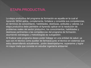 La etapa productiva del programa de formación es aquella en la cual el
Aprendiz SENA aplica, complementa, fortalece y consolida sus competencias,
en términos de conocimiento, habilidades, destrezas, actitudes y valores. La
etapa productiva debe permitirle al Aprendiz aplicar en la resolución de
problemas reales del sector productivo, los conocimientos, habilidades y
destrezas pertinentes a las competencias del programa de formación,
asumiendo estrategias y metodologías de autogestión.
Al finalizar este programa deseo poder trabajar en una entidad de salud, ya
que con mi técnico como auxiliar de farmacia junto al técnico en sistemas que
estoy desarrollando actualmente , podre desempeñarme, superarme y lograr
mi mayor meta que consiste en estudiar ingeniería ambiental.
 