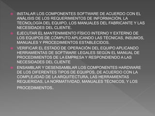  INSTALAR LOS COMPONENTES SOFTWARE DE ACUERDO CON EL
ANÁLISIS DE LOS REQUERIMIENTOS DE INFORMACIÓN, LA
TECNOLOGÍA DEL EQUIPO, LOS MANUALES DEL FABRICANTE Y LAS
NECESIDADES DEL CLIENTE.
 EJECUTAR EL MANTENIMIENTO FÍSICO INTERNO Y EXTERNO DE
LOS EQUIPOS DE CÓMPUTO APLICANDO LAS TÉCNICAS, INSUMOS,
MANUALES Y PROCEDIMIENTOS ESTABLECIDOS.
 VERIFICAR EL ESTADO DE OPERACIÓN DEL EQUIPO APLICANDO
HERRAMIENTAS DE SOFTWARE LEGALES SEGÚN EL MANUAL DE
PROCEDIMIENTOS DE LA EMPRESA Y RESPONDIENDO A LAS
NECESIDADES DEL CLIENTE
 ENSAMBLAR Y DESENSAMBLAR LOS COMPONENTES HARDWARE
DE LOS DIFERENTES TIPOS DE EQUIPOS, DE ACUERDO CON LA
COMPLEJIDAD DE LA ARQUITECTURA, LAS HERRAMIENTAS
REQUERIDAS, LA NORMATIVIDAD, MANUALES TÉCNICOS, Y LOS
PROCEDIMIENTOS.
 