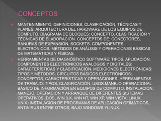  MANTENIMIENTO: DEFINICIONES, CLASIFICACIÓN, TÉCNICAS Y
PLANES. ARQUITECTURA DEL HARDWARE DE LOS EQUIPOS DE
CÓMPUTO. DIAGRAMA DE BLOQUES: CONCEPTO, CLASIFICACIÓN Y
TÉCNICAS DE ELABORACIÓN. CONCEPTOS DE: CONECTORES,
RANURAS DE EXPANSIÓN, SOCKETS. COMPONENTES
ELECTRÓNICOS: MÉTODOS DE ANÁLISIS Y OPERACIONES BÁSICAS
DE MATEMÁTICAS Y FÍSICAS.
 HERRAMIENTAS DE DIAGNÓSTICO SOFTWARE: TIPOS, APLICACIÓN.
COMPONENTES ELECTRÓNICOS ANÁLOGOS Y DIGITALES:
CARACTERÍSTICAS Y CLASIFICACIÓN. MEDICIONES ELECTRÓNICAS:
TIPOS Y MÉTODOS. CIRCUITOS BÁSICOS ELECTRÓNICOS:
CONCEPTOS, CARACTERÍSTICAS Y OPERACIONES. HERRAMIENTAS
DE TRABAJO: TIPOS, CLASIFICACIÓN, USOS.MANEJO OPERACIONAL
BÁSICO DE INFORMACIÓN EN EQUIPOS DE COMPUTO. INSTALACIÓN,
MANEJO, OPERACIÓN Y ARRANQUE DE DIFERENTES SISTEMAS
OPERATIVOS (DOS, WIN 9.X, WIN NT, WIN XP, WIN VISTA, LINUX,
UNÍX) INSTALACIÓN DE PROGRAMAS DE APLICACIÓN OFIMÁTICOS,
ANTIVIRUS ENTRE OTROS, BAJO WINDOWS YLINUX.
 