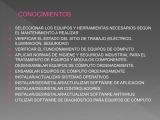  SELECCIONAR LOS EQUIPOS Y HERRAMIENTAS NECESARIOS SEGÚN
EL MANTENIMIENTO A REALIZAR
 VERIFICAR EL ESTADO DEL SITIO DE TRABAJO (ELÉCTRICO,
ILUMINACIÓN, SEGURIDAD)
 VERIFICAR EL FUNCIONAMIENTO DE EQUIPOS DE CÓMPUTO
 APLICAR NORMAS DE HIGIENE Y SEGURIDAD INDUSTRIAL PARA EL
TRATAMIENTO DE EQUIPOS Y MÓDULOS COMPONENTES.
 DESENSAMBLAR EQUIPOS DE CÓMPUTO ORDENADAMENTE.
 ENSAMBLAR EQUIPOS DE CÓMPUTO ORDENADAMENTE
 INSTALAR/ACTUALIZAR SISTEMAS OPERATIVOS
 INSTALAR/DESINSTALAR/ACTUALIZAR SOFTWARE DE APLICACIÓN
 INSTALAR/DESINSTALAR CONTROLADORES
 INSTALAR/DESINSTALAR/ACTUALIZAR SOFTWARE ANTIVIRUS
 UTILIZAR SOFTWARE DE DIAGNÓSTICO PARA EQUIPOS DE CÓMPUTO
 