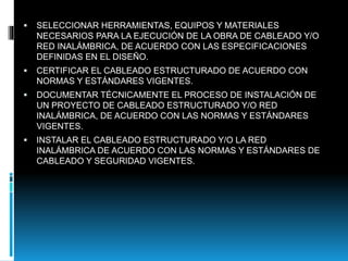  SELECCIONAR HERRAMIENTAS, EQUIPOS Y MATERIALES
NECESARIOS PARA LA EJECUCIÓN DE LA OBRA DE CABLEADO Y/O
RED INALÁMBRICA, DE ACUERDO CON LAS ESPECIFICACIONES
DEFINIDAS EN EL DISEÑO.
 CERTIFICAR EL CABLEADO ESTRUCTURADO DE ACUERDO CON
NORMAS Y ESTÁNDARES VIGENTES.
 DOCUMENTAR TÉCNICAMENTE EL PROCESO DE INSTALACIÓN DE
UN PROYECTO DE CABLEADO ESTRUCTURADO Y/O RED
INALÁMBRICA, DE ACUERDO CON LAS NORMAS Y ESTÁNDARES
VIGENTES.
 INSTALAR EL CABLEADO ESTRUCTURADO Y/O LA RED
INALÁMBRICA DE ACUERDO CON LAS NORMAS Y ESTÁNDARES DE
CABLEADO Y SEGURIDAD VIGENTES.
 
