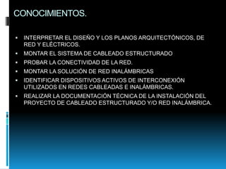 CONOCIMIENTOS.
 INTERPRETAR EL DISEÑO Y LOS PLANOS ARQUITECTÓNICOS, DE
RED Y ELÉCTRICOS.
 MONTAR EL SISTEMA DE CABLEADO ESTRUCTURADO
 PROBAR LA CONECTIVIDAD DE LA RED.
 MONTAR LA SOLUCIÓN DE RED INALÁMBRICAS
 IDENTIFICAR DISPOSITIVOS ACTIVOS DE INTERCONEXIÓN
UTILIZADOS EN REDES CABLEADAS E INALÁMBRICAS.
 REALIZAR LA DOCUMENTACIÓN TÉCNICA DE LA INSTALACIÓN DEL
PROYECTO DE CABLEADO ESTRUCTURADO Y/O RED INALÁMBRICA.
 