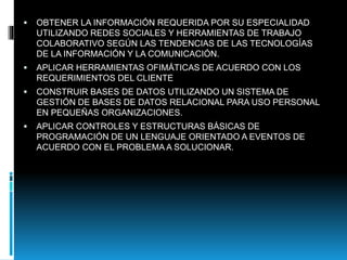  OBTENER LA INFORMACIÓN REQUERIDA POR SU ESPECIALIDAD
UTILIZANDO REDES SOCIALES Y HERRAMIENTAS DE TRABAJO
COLABORATIVO SEGÚN LAS TENDENCIAS DE LAS TECNOLOGÍAS
DE LA INFORMACIÓN Y LA COMUNICACIÓN.
 APLICAR HERRAMIENTAS OFIMÁTICAS DE ACUERDO CON LOS
REQUERIMIENTOS DEL CLIENTE
 CONSTRUIR BASES DE DATOS UTILIZANDO UN SISTEMA DE
GESTIÓN DE BASES DE DATOS RELACIONAL PARA USO PERSONAL
EN PEQUEÑAS ORGANIZACIONES.
 APLICAR CONTROLES Y ESTRUCTURAS BÁSICAS DE
PROGRAMACIÓN DE UN LENGUAJE ORIENTADO A EVENTOS DE
ACUERDO CON EL PROBLEMA A SOLUCIONAR.
 