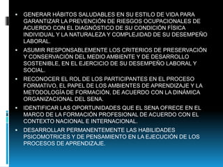  GENERAR HÁBITOS SALUDABLES EN SU ESTILO DE VIDA PARA
GARANTIZAR LA PREVENCIÓN DE RIESGOS OCUPACIONALES DE
ACUERDO CON EL DIAGNÓSTICO DE SU CONDICIÓN FÍSICA
INDIVIDUAL Y LA NATURALEZA Y COMPLEJIDAD DE SU DESEMPEÑO
LABORAL.
 ASUMIR RESPONSABLEMENTE LOS CRITERIOS DE PRESERVACIÓN
Y CONSERVACIÓN DEL MEDIO AMBIENTE Y DE DESARROLLO
SOSTENIBLE, EN EL EJERCICIO DE SU DESEMPEÑO LABORAL Y
SOCIAL.
 RECONOCER EL ROL DE LOS PARTICIPANTES EN EL PROCESO
FORMATIVO, EL PAPEL DE LOS AMBIENTES DE APRENDIZAJE Y LA
METODOLOGÍA DE FORMACIÓN, DE ACUERDO CON LA DINÁMICA
ORGANIZACIONAL DEL SENA.
 IDENTIFICAR LAS OPORTUNIDADES QUE EL SENA OFRECE EN EL
MARCO DE LA FORMACIÓN PROFESIONAL DE ACUERDO CON EL
CONTEXTO NACIONAL E INTERNACIONAL.
 DESARROLLAR PERMANENTEMENTE LAS HABILIDADES
PSICOMOTRICES Y DE PENSAMIENTO EN LA EJECUCIÓN DE LOS
PROCESOS DE APRENDIZAJE.
 