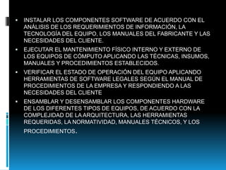  INSTALAR LOS COMPONENTES SOFTWARE DE ACUERDO CON EL
ANÁLISIS DE LOS REQUERIMIENTOS DE INFORMACIÓN, LA
TECNOLOGÍA DEL EQUIPO, LOS MANUALES DEL FABRICANTE Y LAS
NECESIDADES DEL CLIENTE.
 EJECUTAR EL MANTENIMIENTO FÍSICO INTERNO Y EXTERNO DE
LOS EQUIPOS DE CÓMPUTO APLICANDO LAS TÉCNICAS, INSUMOS,
MANUALES Y PROCEDIMIENTOS ESTABLECIDOS.
 VERIFICAR EL ESTADO DE OPERACIÓN DEL EQUIPO APLICANDO
HERRAMIENTAS DE SOFTWARE LEGALES SEGÚN EL MANUAL DE
PROCEDIMIENTOS DE LA EMPRESA Y RESPONDIENDO A LAS
NECESIDADES DEL CLIENTE
 ENSAMBLAR Y DESENSAMBLAR LOS COMPONENTES HARDWARE
DE LOS DIFERENTES TIPOS DE EQUIPOS, DE ACUERDO CON LA
COMPLEJIDAD DE LA ARQUITECTURA, LAS HERRAMIENTAS
REQUERIDAS, LA NORMATIVIDAD, MANUALES TÉCNICOS, Y LOS
PROCEDIMIENTOS.
 