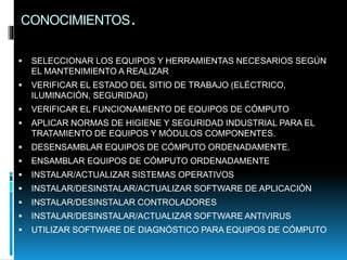 CONOCIMIENTOS.
 SELECCIONAR LOS EQUIPOS Y HERRAMIENTAS NECESARIOS SEGÚN
EL MANTENIMIENTO A REALIZAR
 VERIFICAR EL ESTADO DEL SITIO DE TRABAJO (ELÉCTRICO,
ILUMINACIÓN, SEGURIDAD)
 VERIFICAR EL FUNCIONAMIENTO DE EQUIPOS DE CÓMPUTO
 APLICAR NORMAS DE HIGIENE Y SEGURIDAD INDUSTRIAL PARA EL
TRATAMIENTO DE EQUIPOS Y MÓDULOS COMPONENTES.
 DESENSAMBLAR EQUIPOS DE CÓMPUTO ORDENADAMENTE.
 ENSAMBLAR EQUIPOS DE CÓMPUTO ORDENADAMENTE
 INSTALAR/ACTUALIZAR SISTEMAS OPERATIVOS
 INSTALAR/DESINSTALAR/ACTUALIZAR SOFTWARE DE APLICACIÓN
 INSTALAR/DESINSTALAR CONTROLADORES
 INSTALAR/DESINSTALAR/ACTUALIZAR SOFTWARE ANTIVIRUS
 UTILIZAR SOFTWARE DE DIAGNÓSTICO PARA EQUIPOS DE CÓMPUTO
 