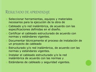 RESULTADO DE APRENDIZAJE
 Seleccionar herramientas, equipos y materiales
necesarios para la ejecución de la obra de
 Cableado y/o red inalámbrica, de acuerdo con las
especificaciones definidas en el diseño.
 Certificar el cableado estructurado de acuerdo con
normas y estándares vigentes.
 Documentar técnicamente el proceso de instalación de
un proyecto de cableado
 Estructurado y/o red inalámbrica, de acuerdo con las
normas y estándares vigentes.
 Instalar el cableado estructurado y/o la red
inalámbrica de acuerdo con las normas y
 Estándares de cableado y seguridad vigentes.
 