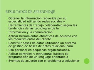 RESULTADOS DE APRENDIZAJE
 Obtener la información requerida por su
especialidad utilizando redes sociales y
 Herramientas de trabajo colaborativo según las
tendencias de las tecnologías de la
 Información y la comunicación.
 Aplicar herramientas ofimáticas de acuerdo con
los requerimientos del cliente
 Construir bases de datos utilizando un sistema
de gestión de bases de datos relacional para
 Uso personal en pequeñas organizaciones.
 Aplicar controles y estructuras básicas de
programación de un lenguaje orientado a
 Eventos de acuerdo con el problema a solucionar
 