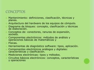 CONCEPTOS
 Mantenimiento: definiciones, clasificación, técnicas y
planes.
 Arquitectura del hardware de los equipos de cómputo.
 Diagrama de bloques: concepto, clasificación y técnicas
de elaboración.
 Conceptos de: conectores, ranuras de expansión,
sockets.
 Componentes electrónicos: métodos de análisis y
operaciones básicas de matemáticas y
 Físicas.
 Herramientas de diagnóstico software: tipos, aplicación.
 Componentes electrónicos análogos y digitales:
características y clasificación.
 Mediciones electrónicas: tipos y métodos.
 Circuitos básicos electrónicos: conceptos, características
y operaciones
 