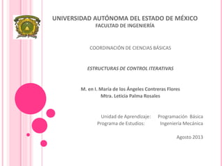 UNIVERSIDAD AUTÓNOMA DEL ESTADO DE MÉXICO
FACULTAD DE INGENIERÍA
COORDINACIÓN DE CIENCIAS BÁSICAS
ESTRUCTURAS DE CONTROL ITERATIVAS
M. en I. María de los Ángeles Contreras Flores
Mtra. Leticia Palma Rosales
Unidad de Aprendizaje: Programación Básica
Programa de Estudios: Ingeniería Mecánica
Agosto 2013
 