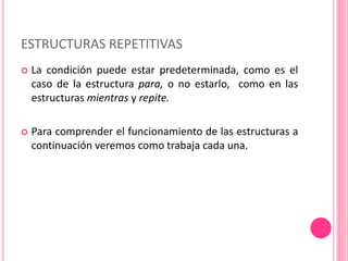  La condición puede estar predeterminada, como es el
caso de la estructura para, o no estarlo, como en las
estructuras mientras y repite.
 Para comprender el funcionamiento de las estructuras a
continuación veremos como trabaja cada una.
ESTRUCTURAS REPETITIVAS
 