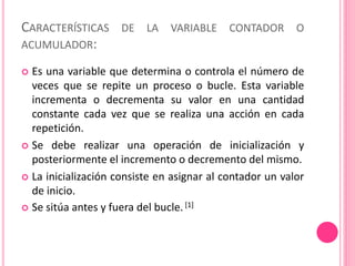 CARACTERÍSTICAS DE LA VARIABLE CONTADOR O
ACUMULADOR:
 Es una variable que determina o controla el número de
veces que se repite un proceso o bucle. Esta variable
incrementa o decrementa su valor en una cantidad
constante cada vez que se realiza una acción en cada
repetición.
 Se debe realizar una operación de inicialización y
posteriormente el incremento o decremento del mismo.
 La inicialización consiste en asignar al contador un valor
de inicio.
 Se sitúa antes y fuera del bucle.[1]
 