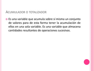 ACUMULADOR O TOTALIZADOR
 Es una variable que acumula sobre sí misma un conjunto
de valores para de esta forma tener la acumulación de
ellos en una sola variable. Es una variable que almacena
cantidades resultantes de operaciones sucesivas.
 
