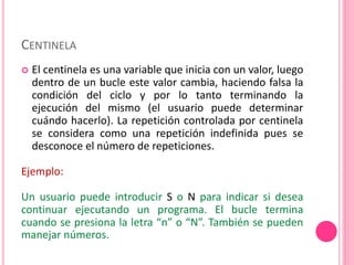 CENTINELA
 El centinela es una variable que inicia con un valor, luego
dentro de un bucle este valor cambia, haciendo falsa la
condición del ciclo y por lo tanto terminando la
ejecución del mismo (el usuario puede determinar
cuándo hacerlo). La repetición controlada por centinela
se considera como una repetición indefinida pues se
desconoce el número de repeticiones.
Ejemplo:
Un usuario puede introducir S o N para indicar si desea
continuar ejecutando un programa. El bucle termina
cuando se presiona la letra “n” o “N”. También se pueden
manejar números.
 