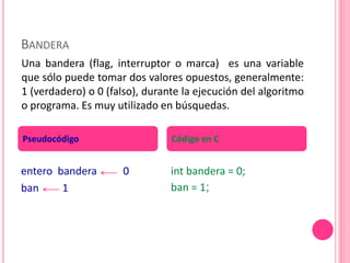 BANDERA
entero bandera 0
ban 1
int bandera = 0;
ban = 1;
Pseudocódigo Código en C
Una bandera (flag, interruptor o marca) es una variable
que sólo puede tomar dos valores opuestos, generalmente:
1 (verdadero) o 0 (falso), durante la ejecución del algoritmo
o programa. Es muy utilizado en búsquedas.
 