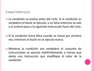 CARACTERÍSTICAS:
 La condición se evalúa antes del ciclo. Si la condición es
verdadera el bucle se ejecuta, si es falsa entonces se sale
y el control pasa a la siguiente instrucción fuera del ciclo.
 Si la condición fuera falsa cuando se revisa por primera
vez, entonces el bucle no se ejecuta nunca.
 Mientras la condición sea verdadera el conjunto de
instrucciones se ejecuta indefinidamente a menos que
exista una instrucción que modifique el valor de la
condición.
 
