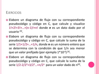 EJERCICIOS
 Elabore un diagrama de flujo con su correspondiente
pseudocódigo y código en C, que calcule y visualice
1!+2!+3!+…+(n-1)!+n! donde n es un dato dado por el
usuario [4].
 Elabore un diagrama de flujo con su correspondiente
pseudocódigo y código en C, que calcule la suma de la
serie 1/1+1/2+…+1/n, donde n es un número entero que
se determina con la condición de que 1/n sea menor
que un valor prefijado (por ejemplo 1*10-6) [4].
 Elabore un diagrama de flujo con su correspondiente
pseudocódigo y código en C, que calcule la suma de la
serie 1/2-2/22+3/23…+n/2n para un valor dado de n[4].
 