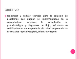 OBJETIVO
 Identificar y utilizar técnicas para la solución de
problemas que puedan se implementados en la
computadora, mediante la formulación de
pseudocódigos y diagramas de flujo, así como su
codificación en un lenguaje de alto nivel empleando las
estructuras repetitivas: para, mientras y repite.
 