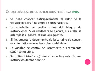 CARACTERÍSTICAS DE LA ESTRUCTURA REPETITIVA PARA
1. Se debe conocer anticipadamente el valor de la
variable inicial y final antes de entrar al ciclo.
2. La condición se evalúa antes del bloque de
instrucciones. Si es verdadera se ejecuta, si es falsa se
sale y pasa el control al bloque siguiente.
3. El incremento o decremento de la variable de control
es automático y no se hace dentro del ciclo
4. La variable de control se incrementa o decrementa
según se requiera.
5. Se utiliza inicio-fin ({}) sólo cuando hay más de una
instrucción dentro del ciclo
 