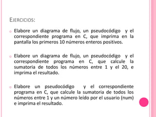 EJERCICIOS:
o Elabore un diagrama de flujo, un pseudocódigo y el
correspondiente programa en C, que imprima en la
pantalla los primeros 10 números enteros positivos.
o Elabore un diagrama de flujo, un pseudocódigo y el
correspondiente programa en C, que calcule la
sumatoria de todos los números entre 1 y el 20, e
imprima el resultado.
o Elabore un pseudocódigo y el correspondiente
programa en C, que calcule la sumatoria de todos los
números entre 1 y un número leído por el usuario (num)
e imprima el resultado.
 