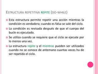 ESTRUCTURA REPETITIVA REPITE (DO-WHILE)
 Esta estructura permite repetir una acción mientras la
condición es verdadera; cuando es falsa se sale del ciclo.
 La condición es revisada después de que el cuerpo del
bucle es ejecutado.
 Se utiliza cuando se requiere que el ciclo se ejecute por
lo menos una vez.
 La estructura repite y el mientras pueden ser utilizados
cuando no se conoce de antemano cuantas veces ha de
ser repetido el ciclo.
 