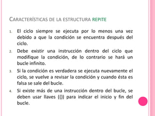 CARACTERÍSTICAS DE LA ESTRUCTURA REPITE
1. El ciclo siempre se ejecuta por lo menos una vez
debido a que la condición se encuentra después del
ciclo.
2. Debe existir una instrucción dentro del ciclo que
modifique la condición, de lo contrario se hará un
bucle infinito.
3. Si la condición es verdadera se ejecuta nuevamente el
ciclo, se vuelve a revisar la condición y cuando ésta es
falsa se sale del bucle.
4. Si existe más de una instrucción dentro del bucle, se
deben usar llaves ({}) para indicar el inicio y fin del
bucle.
 