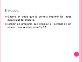 EJERCICIOS:
 Elabore un bucle que le permita imprimir las letras
minúsculas del alfabeto.
 Escribir un programa que visualice el factorial de un
número comprendido entre 2 y 20.
 