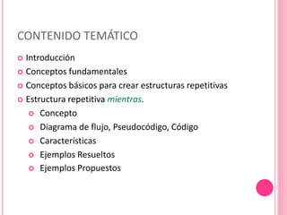 CONTENIDO TEMÁTICO
 Introducción
 Conceptos fundamentales
 Conceptos básicos para crear estructuras repetitivas
 Estructura repetitiva mientras.
 Concepto
 Diagrama de flujo, Pseudocódigo, Código
 Características
 Ejemplos Resueltos
 Ejemplos Propuestos
 