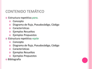 CONTENIDO TEMÁTICO
 Estructura repetitiva para.
 Concepto
 Diagrama de flujo, Pseudocódigo, Código
 Características
 Ejemplos Resueltos
 Ejemplos Propuestos
 Estructura repetitiva repite
 Concepto
 Diagrama de flujo, Pseudocódigo, Código
 Características
 Ejemplos Resueltos
 Ejemplos Propuestos
 Bibliografía
 