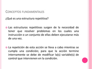 CONCEPTOS FUNDAMENTALES
¿Qué es una estructura repetitiva?
 Las estructuras repetitivas surgen de la necesidad de
tener que resolver problemas en los cuales una
instrucción o un conjunto de ellas deben ejecutarse más
de una vez.
 La repetición de esta acción se lleva a cabo mientras se
cumpla una condición; para que la acción termine
internamente se debe de modificar la(s) variable(s) de
control que intervienen en la condición.
 