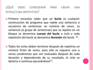 ¿QUÉ DEBO CONSIDERAR PARA CREAR UNA
ESTRUCTURA REPETITIVA?
 Primero necesitas saber que un bucle es cualquier
construcción de programa que repite una sentencia o
secuencia de sentencias un número de veces. La
sentencia (o grupo de sentencias) que se repiten en un
bloque se denomina cuerpo del bucle o ciclo y cada
repetición del bucle se denomina iteración del bucle [3].
 Todos los ciclos deben terminar después de repetirse un
número finito de veces, para ello se requiere una o
varias condiciones que son evaluadas después de cada
iteración y dependiendo de su resultado, el ciclo se
detiene o continua ejecutándose[1].
 