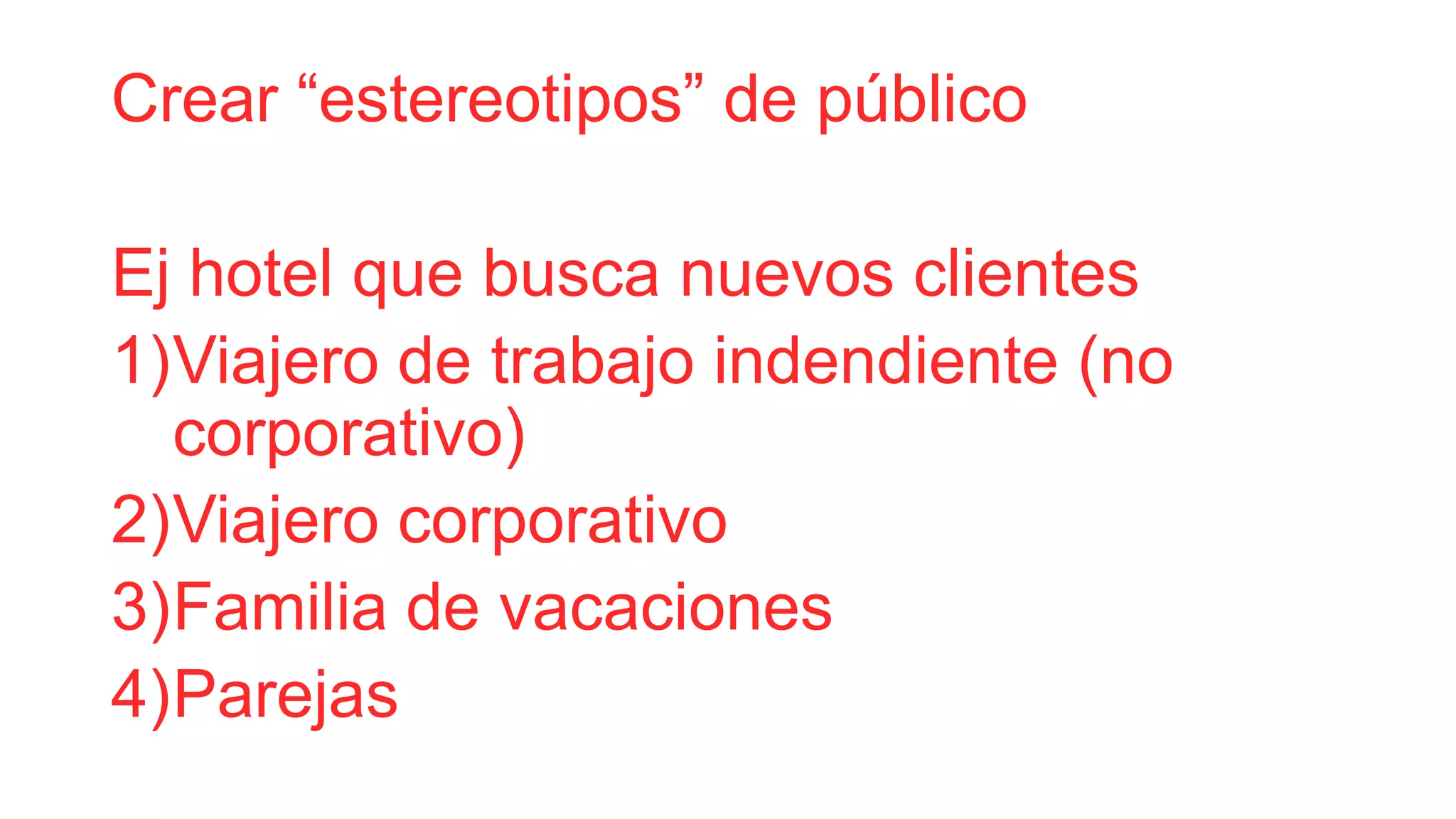 Crear “estereotipos” de público
Ej hotel que busca nuevos clientes
1)Viajero de trabajo independiente (no
corporativo)
2)Viajero corporativo
3)Familia de vacaciones
4)Parejas