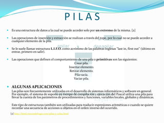 P I L A SEs una estructura de datos a la cual se puede acceder solo por un extremo de la misma. [2]Las operaciones de inserción y extracción se realizan a través del tope, por lo cual no se puede acceder a cualquier elemento de la pila. Se le suele llamar estructura L.I.F.O. como acrónimo de las palabras inglesas "last in, firstout" (último en entrar, primero en salir). Las operaciones que definen el comportamiento de una pila o primitivas son las siguientes:Crear pila.Insertar elemento.Retirar elemento.Pila vacía.Vaciar pila.ALGUNAS APLICACIONES  	Las pilas son frecuentemente utilizadas en el desarrollo de sistemas informáticos y software en general. Por ejemplo, el sistema de soporte en tiempo de compilación y ejecución del Pascal utiliza una pila para llevar la cuenta de los parámetros de procedimientos y funciones, variables locales, globales y dinámicas. 	Este tipo de estructuras también son utilizadas para traducir expresiones aritméticas o cuando se quiere recordar una secuencia de acciones u objetos en el orden inverso del ocurrido. [2] http://html.rincondelvago.com/pilas-y-colas.html