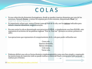 C O L A SEs una colección de elementos homogéneos, donde se pueden insertar elementos por uno de los extremos, llamado frente, y retirar los mismos por el otro extremo, denominado final. [2]Es importante aclarar que, tanto el frente como el final de la cola, son los únicos indicados para retirar e insertar elementos, respectivamente. Por esta razón la cola es denominada una estructura F.I.F.O., o simplemente una lista F.I.F.O., esto representa el acrónimo de las palabras inglesas “first in, firstout” (primero en entrar, primero en salir). Las operaciones que representen el comportamiento de la  cola para poder utilizarlas son:Crear cola.Insertar elemento.Retirar elemento.Cola vacía.Vaciar cola.Podemos definir una cola en forma dinámica implementándola como una lista simple y respetando las restricciones de inserción (sólo se puede realizar a través del final) y extracción (sólo se puede realizar por el frente).[2] http://html.rincondelvago.com/pilas-y-colas.html
