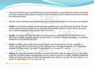 Otra característica que normalmente tienen los árboles es que todos los nodos contienen el mismo número de punteros, es decir, están formados por la misma estructura en todos los nodos del árbol. Existen otros conceptos que definen las características del árbol, en relación a su tamaño:Orden: es el número potencial de hijos que puede tener cada elemento de árbol. De este modo, diremos que un árbol en el que cada nodo puede apuntar a otros dos es de orden dos, si puede apuntar a tres será de orden tres, etc.Grado: el número de hijos que tiene el elemento con más hijos dentro del árbol. En el árbol del ejemplo, el grado es tres, ya que tanto 'A' como 'D' tienen tres hijos, y no existen elementos con más de tres hijos.Nivel: se define para cada elemento del árbol como la distancia a la raíz, medida en nodos. El nivel de la raíz es cero y el de sus hijos uno. Así sucesivamente. En el ejemplo, el nodo 'D' tiene nivel 1, el nodo 'G' tiene nivel 2, y el nodo 'N', nivel 3.Altura: la altura de un árbol se define como el nivel del nodo de mayor nivel. Como cada nodo de un árbol puede considerarse a su vez como la raíz de un árbol, también podemos hablar de altura de ramas. El árbol del ejemplo tiene altura 3, la rama 'B' tiene altura 2, la rama 'G' tiene altura 1, la 'H' cero, etc. [3][3] http://c.conclase.net/edd/?cap=006