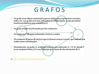G R A F O SUn grafo es un objeto matemático que se utiliza para representar circuitos, redes, etc. Los grafos son muy utilizados en computación, ya que permiten resolver problemas muy complejos.[1]
