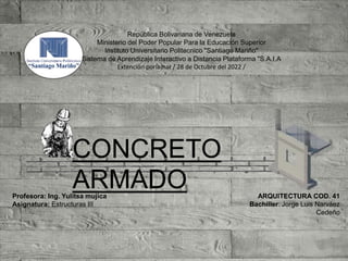 ARQUITECTURA COD. 41
Bachiller: Jorge Luis Narváez
Cedeño
República Bolivariana de Venezuela
Ministerio del Poder Popular Para la Educación Superior
Instituto Universitario Politecnico "Santiago Mariño"
Sistema de Aprendizaje Interactivo a Distancia Plataforma "S.A.I.A
Extención porlamar / 28 de Octubre del 2022 /
Profesora: Ing. Yulitsa mujica
Asignatura: Estructuras III
CONCRETO
ARMADO
 