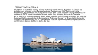OPERA SYDNEY,AUSTRALIA
situada en la ciudad de Sídney, estado de Nueva Gales del Sur, Australia, es uno de los
edificios más famosos y distintivos del siglo XX. Declarado en 2007 Patrimonio de la
Humanidad, fue diseñado por el arquitecto danés Jørn Utzon en 1957 e inaugurado el 20 de
octubre de 1973, con presencia de la reina Isabel II en su papel de reina de Australia.
En el edificio se realizan obras de teatro, ballet, ópera o producciones musicales. Es sede de
la compañía Ópera Australia, la Compañía de Teatro de Sídney y la Orquesta Sinfónica de
Sídney. Está administrada por la Opera House Trust, un organismo público bajo supervisión
del Ministerio de Arte de Nueva Gales del Sur.
 