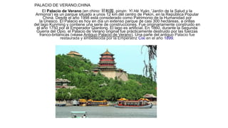 PALACIO DE VERANO,CHINA
El Palacio de Verano (en chino: 颐和园, pinyin: Yí Hé Yuán, 'Jardín de la Salud y la
Armonía') es un parque situado a unos 12 km del centro de Pekín, en la República Popular
China. Desde el año 1998 está considerado como Patrimonio de la Humanidad por
la Unesco. El Palacio es hoy en día un extenso parque de casi 300 hectáreas, a orillas
del lago Kunming y contiene una serie de construcciones. Fue originariamente construido en
el año 1750 por el Emperador Qianlong. El lago es artificial. En 1860, durante la Segunda
Guerra del Opio, el Palacio de Verano original fue prácticamente destruido por las fuerzas
franco-británicas (véase Antiguo Palacio de Verano). Una parte del antiguo Palacio fue
restaurada y embellecida por la Emperatriz Cixi en el año 1899.
 